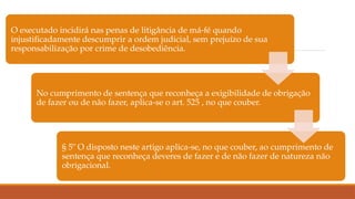 O executado incidirá nas penas de litigância de má-fé quando
injustificadamente descumprir a ordem judicial, sem prejuízo de sua
responsabilização por crime de desobediência.
No cumprimento de sentença que reconheça a exigibilidade de obrigação
de fazer ou de não fazer, aplica-se o art. 525 , no que couber.
§ 5º O disposto neste artigo aplica-se, no que couber, ao cumprimento de
sentença que reconheça deveres de fazer e de não fazer de natureza não
obrigacional.
 