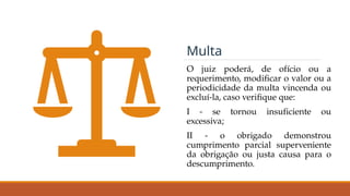 O juiz poderá, de ofício ou a
requerimento, modificar o valor ou a
periodicidade da multa vincenda ou
excluí-la, caso verifique que:
I - se tornou insuficiente ou
excessiva;
II - o obrigado demonstrou
cumprimento parcial superveniente
da obrigação ou justa causa para o
descumprimento.
Multa
 
