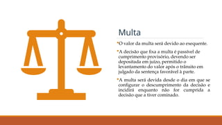 O valor da multa será devido ao exequente.
A decisão que fixa a multa é passível de
cumprimento provisório, devendo ser
depositada em juízo, permitido o
levantamento do valor após o trânsito em
julgado da sentença favorável à parte.
A multa será devida desde o dia em que se
configurar o descumprimento da decisão e
incidirá enquanto não for cumprida a
decisão que a tiver cominado.
Multa
 