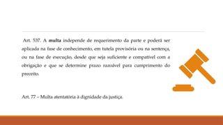 Art. 537. A multa independe de requerimento da parte e poderá ser
aplicada na fase de conhecimento, em tutela provisória ou na sentença,
ou na fase de execução, desde que seja suficiente e compatível com a
obrigação e que se determine prazo razoável para cumprimento do
preceito.
Art. 77 – Multa atentatória à dignidade da justiça.
 