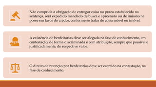 Não cumprida a obrigação de entregar coisa no prazo estabelecido na
sentença, será expedido mandado de busca e apreensão ou de imissão na
posse em favor do credor, conforme se tratar de coisa móvel ou imóvel.
A existência de benfeitorias deve ser alegada na fase de conhecimento, em
contestação, de forma discriminada e com atribuição, sempre que possível e
justificadamente, do respectivo valor.
O direito de retenção por benfeitorias deve ser exercido na contestação, na
fase de conhecimento.
 