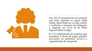 Art. 513. O cumprimento da sentença
será feito segundo as regras deste
Título, observando-se, no que couber
e conforme a natureza da obrigação,
o disposto no Livro II da Parte
Especial deste Código.
§ 1º O cumprimento da sentença que
reconhece o dever de pagar quantia,
provisório ou definitivo, far-se-á a
requerimento do exequente.
 