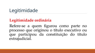 Legitimidade
Legitimidade ordinária
Refere-se a quem figurou como parte no
processo que originou o título executivo ou
que participou da constituição do título
extrajudicial.
 