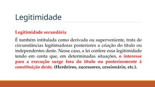 Legitimidade
Legitimidade secundária
É também intitulada como derivada ou superveniente, trata de
circunstâncias legitimadoras posteriores a criação do título ou
independentes deste. Nesse caso, a lei confere essa legitimidade
tendo em conta que, em determinadas situações, o interesse
para a execução surge fora do título ou posteriormente à
constituição deste. (Herdeiros, sucessores, cessionário, etc.).
 