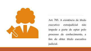 Art. 785. A existência de título
executivo extrajudicial não
impede a parte de optar pelo
processo de conhecimento, a
fim de obter título executivo
judicial.
 