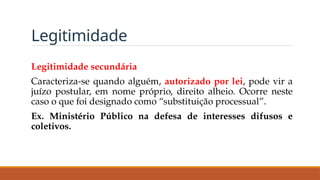 Legitimidade
Legitimidade secundária
Caracteriza-se quando alguém, autorizado por lei, pode vir a
juízo postular, em nome próprio, direito alheio. Ocorre neste
caso o que foi designado como “substituição processual”.
Ex. Ministério Público na defesa de interesses difusos e
coletivos.
 