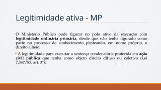Legitimidade ativa - MP
O Ministério Público pode figurar no polo ativo da execução com
legitimidade ordinária primária, desde que não tenha figurado como
parte no processo de conhecimento pleiteando, em nome próprio, o
direito alheio:
A legitimidade para executar a sentença condenatória proferida em ação
civil pública que tenha como objeto direito difuso ou coletivo (Lei
7,347/85, art. 3º);
 