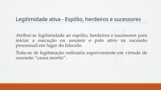 Legitimidade ativa - Espólio, herdeiros e sucessores
Atribui-se legitimidade ao espólio, herdeiros e sucessores para
iniciar a execução ou assumir o polo ativo na sucessão
processual em lugar do falecido.
Trata-se de legitimação ordinária superveniente em virtude de
sucessão “causa mortis”.
 