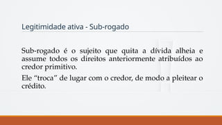 Legitimidade ativa - Sub-rogado
Sub-rogado é o sujeito que quita a dívida alheia e
assume todos os direitos anteriormente atribuídos ao
credor primitivo.
Ele “troca” de lugar com o credor, de modo a pleitear o
crédito.
 