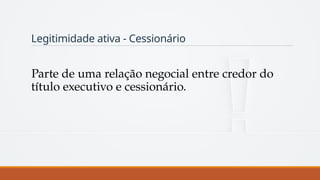 Legitimidade ativa - Cessionário
Parte de uma relação negocial entre credor do
título executivo e cessionário.
 