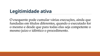 Legitimidade ativa
O exequente pode cumular várias execuções, ainda que
fundadas em títulos diferentes, quando o executado for
o mesmo e desde que para todas elas seja competente o
mesmo juízo e idêntico o procedimento.
 