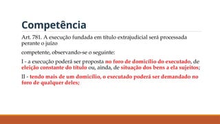 Competência
Art. 781. A execução fundada em título extrajudicial será processada
perante o juízo
competente, observando-se o seguinte:
I - a execução poderá ser proposta no foro de domicílio do executado, de
eleição constante do título ou, ainda, de situação dos bens a ela sujeitos;
II - tendo mais de um domicílio, o executado poderá ser demandado no
foro de qualquer deles;
 