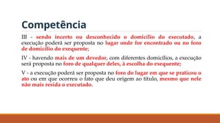 Competência
III - sendo incerto ou desconhecido o domicílio do executado, a
execução poderá ser proposta no lugar onde for encontrado ou no foro
de domicílio do exequente;
IV - havendo mais de um devedor, com diferentes domicílios, a execução
será proposta no foro de qualquer deles, à escolha do exequente;
V - a execução poderá ser proposta no foro do lugar em que se praticou o
ato ou em que ocorreu o fato que deu origem ao título, mesmo que nele
não mais resida o executado.
 