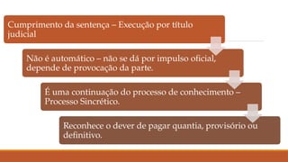 Cumprimento da sentença – Execução por título
judicial
Não é automático – não se dá por impulso oficial,
depende de provocação da parte.
É uma continuação do processo de conhecimento –
Processo Sincrético.
Reconhece o dever de pagar quantia, provisório ou
definitivo.
 