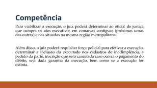 Competência
Para viabilizar a execução, o juiz poderá determinar ao oficial de justiça
que cumpra os atos executivos em comarcas contíguas (próximas umas
das outras) e nas situadas na mesma região metropolitana.
Além disso, o juiz poderá requisitar força policial para efetivar a execução,
determinar a inclusão do executado nos cadastros de inadimplência, a
pedido da parte, inscrição que será cancelada caso ocorra o pagamento do
débito, seja dada garantia da execução, bem como se a execução for
extinta.
 