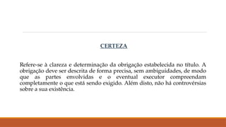 CERTEZA
Refere-se à clareza e determinação da obrigação estabelecida no título. A
obrigação deve ser descrita de forma precisa, sem ambiguidades, de modo
que as partes envolvidas e o eventual executor compreendam
completamente o que está sendo exigido. Além disto, não há controvérsias
sobre a sua existência.
 
