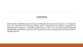 LIQUIDEZ
Diz respeito à determinação do valor da obrigação de forma clara e precisa. A obrigação
deve ser mensurável de maneira direta, sem a necessidade de cálculos complexos ou
interpretações extensas. A liquidez permite que o valor a ser executado seja facilmente
identificado, facilitando o processo de execução sem deixar espaço para dúvidas quanto à
quantia devida.
 