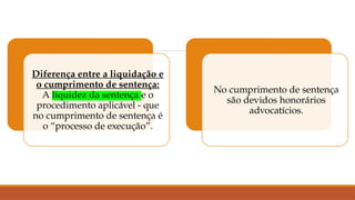 Diferença entre a liquidação e
o cumprimento de sentença:
A liquidez da sentença e o
procedimento aplicável - que
no cumprimento de sentença é
o “processo de execução”.
No cumprimento de sentença
são devidos honorários
advocatícios.
 