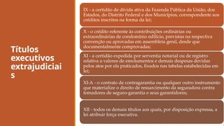 Títulos
executivos
extrajudiciai
s
IX - a certidão de dívida ativa da Fazenda Pública da União, dos
Estados, do Distrito Federal e dos Municípios, correspondente aos
créditos inscritos na forma da lei;
X - o crédito referente às contribuições ordinárias ou
extraordinárias de condomínio edilício, previstas na respectiva
convenção ou aprovadas em assembleia geral, desde que
documentalmente comprovadas;
XI - a certidão expedida por serventia notarial ou de registro
relativa a valores de emolumentos e demais despesas devidas
pelos atos por ela praticados, fixados nas tabelas estabelecidas em
lei;
XI-A - o contrato de contragarantia ou qualquer outro instrumento
que materialize o direito de ressarcimento da seguradora contra
tomadores de seguro-garantia e seus garantidores;
XII - todos os demais títulos aos quais, por disposição expressa, a
lei atribuir força executiva.
 