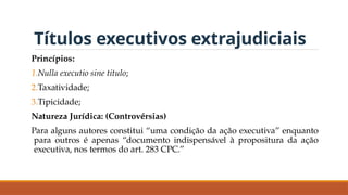 Títulos executivos extrajudiciais
Princípios:
1.Nulla executio sine titulo;
2.Taxatividade;
3.Tipicidade;
Natureza Jurídica: (Controvérsias)
Para alguns autores constitui “uma condição da ação executiva” enquanto
para outros é apenas “documento indispensável à propositura da ação
executiva, nos termos do art. 283 CPC.”
 