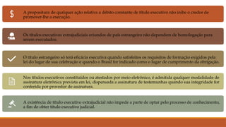 A propositura de qualquer ação relativa a débito constante de título executivo não inibe o credor de
promover-lhe a execução.
Os títulos executivos extrajudiciais oriundos de país estrangeiro não dependem de homologação para
serem executados.
O título estrangeiro só terá eficácia executiva quando satisfeitos os requisitos de formação exigidos pela
lei do lugar de sua celebração e quando o Brasil for indicado como o lugar de cumprimento da obrigação.
Nos títulos executivos constituídos ou atestados por meio eletrônico, é admitida qualquer modalidade de
assinatura eletrônica prevista em lei, dispensada a assinatura de testemunhas quando sua integridade for
conferida por provedor de assinatura.
A existência de título executivo extrajudicial não impede a parte de optar pelo processo de conhecimento,
a fim de obter título executivo judicial.
 