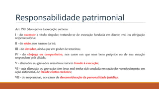 Responsabilidade patrimonial
Art. 790. São sujeitos à execução os bens:
I - do sucessor a título singular, tratando-se de execução fundada em direito real ou obrigação
reipersecutória;
II - do sócio, nos termos da lei;
III - do devedor, ainda que em poder de terceiros;
IV - do cônjuge ou companheiro, nos casos em que seus bens próprios ou de sua meação
respondem pela dívida;
V - alienados ou gravados com ônus real em fraude à execução;
VI - cuja alienação ou gravação com ônus real tenha sido anulada em razão do reconhecimento, em
ação autônoma, de fraude contra credores;
VII - do responsável, nos casos de desconsideração da personalidade jurídica.
 