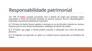 Responsabilidade patrimonial
Art. 794. O fiador, quando executado, tem o direito de exigir que primeiro sejam
executados os bens do devedor situados na mesma comarca, livres e desembargados,
indicando-os pormenorizadamente à penhora.
§ 1º Os bens do fiador ficarão sujeitos à execução se os do devedor, situados na mesma
comarca que os seus, forem insuficientes à satisfação do direito do credor.
§ 2º O fiador que pagar a dívida poderá executar o afiançado nos autos do mesmo
processo.
§ 3º O disposto no caput não se aplica se o fiador houver renunciado ao benefício de
ordem.
 