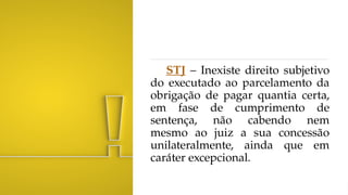 STJ – Inexiste direito subjetivo
do executado ao parcelamento da
obrigação de pagar quantia certa,
em fase de cumprimento de
sentença, não cabendo nem
mesmo ao juiz a sua concessão
unilateralmente, ainda que em
caráter excepcional.
 