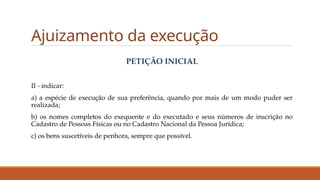 Ajuizamento da execução
PETIÇÃO INICIAL
II - indicar:
a) a espécie de execução de sua preferência, quando por mais de um modo puder ser
realizada;
b) os nomes completos do exequente e do executado e seus números de inscrição no
Cadastro de Pessoas Físicas ou no Cadastro Nacional da Pessoa Jurídica;
c) os bens suscetíveis de penhora, sempre que possível.
 
