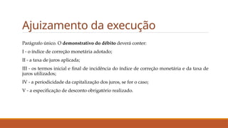 Ajuizamento da execução
Parágrafo único. O demonstrativo do débito deverá conter:
I - o índice de correção monetária adotado;
II - a taxa de juros aplicada;
III - os termos inicial e final de incidência do índice de correção monetária e da taxa de
juros utilizados;
IV - a periodicidade da capitalização dos juros, se for o caso;
V - a especificação de desconto obrigatório realizado.
 