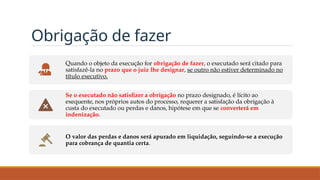 Obrigação de fazer
Quando o objeto da execução for obrigação de fazer, o executado será citado para
satisfazê-la no prazo que o juiz lhe designar, se outro não estiver determinado no
título executivo.
Se o executado não satisfizer a obrigação no prazo designado, é lícito ao
exequente, nos próprios autos do processo, requerer a satisfação da obrigação à
custa do executado ou perdas e danos, hipótese em que se converterá em
indenização.
O valor das perdas e danos será apurado em liquidação, seguindo-se a execução
para cobrança de quantia certa.
 