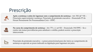 Prescrição
Após a sentença e antes de ingressar com o cumprimento de sentença - Art. 525, §1º VII –
Prescrição superveniente à sentença: Prescrição da pretensão executiva – Enunciado 57 do
Fórum Permanente Do Processualistas Civis – FPPC.
No curso do cumprimento de sentença - Art. 771 c/c art 921 – Enunciado 194 FPPC – Se o
credor não tomar providências para satisfazer o crédito, poderá ocorrer a prescrição
intercorrente.
Prescrição da pretensão executiva – o prazo prescricional para dar início ao cumprimento de
sentença se equivale ao prazo indicado na legislação para ingressar em juízo.
 