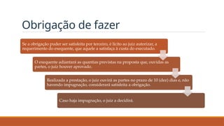 Obrigação de fazer
Se a obrigação puder ser satisfeita por terceiro, é lícito ao juiz autorizar, a
requerimento do exequente, que aquele a satisfaça à custa do executado.
O exequente adiantará as quantias previstas na proposta que, ouvidas as
partes, o juiz houver aprovado.
Realizada a prestação, o juiz ouvirá as partes no prazo de 10 (dez) dias e, não
havendo impugnação, considerará satisfeita a obrigação.
Caso haja impugnação, o juiz a decidirá.
 