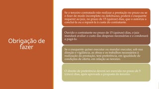 Obrigação de
fazer
Se o terceiro contratado não realizar a prestação no prazo ou se
o fizer de modo incompleto ou defeituoso, poderá o exequente
requerer ao juiz, no prazo de 15 (quinze) dias, que o autorize a
concluí-la ou a repará-la à custa do contratante.
Ouvido o contratante no prazo de 15 (quinze) dias, o juiz
mandará avaliar o custo das despesas necessárias e o condenará
a pagá-lo.
Se o exequente quiser executar ou mandar executar, sob sua
direção e vigilância, as obras e os trabalhos necessários à
realização da prestação, terá preferência, em igualdade de
condições de oferta, em relação ao terceiro.
O direito de preferência deverá ser exercido no prazo de 5
(cinco) dias, após aprovada a proposta do terceiro.
 
