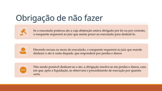 Obrigação de não fazer
Se o executado praticou ato a cuja abstenção estava obrigado por lei ou por contrato,
o exequente requererá ao juiz que assine prazo ao executado para desfazê-lo.
Havendo recusa ou mora do executado, o exequente requererá ao juiz que mande
desfazer o ato à custa daquele, que responderá por perdas e danos.
Não sendo possível desfazer-se o ato, a obrigação resolve-se em perdas e danos, caso
em que, após a liquidação, se observará o procedimento de execução por quantia
certa.
 