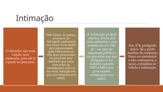 Intimação
O devedor não será
citado, será
intimado, pois ele já
é parte no processo.
Pelo Diário de justiça,
na pessoa do
Advogado cadastrado
nos autos. Caso tenha
sido representado
pela Defensoria ou
não tiver procurador
no processo, será
intimado por carta
com aviso de
recebimento, salvo se
for revel, situação em
que será intimado por
edital.
A intimação poderá
ocorrer, ainda, por
meio eletrônico, nos
moldes do art. 246,
§1º, no caso de
empresas públicas
ou privadas que são
obrigadas a ter
cadastro (exceto
MEI e ME) sem
procurador
constituído nos
autos.
Art. 274, parágrafo
único. Se a parte
mudou de endereço
físico ou eletrônico
e não comunicou o
juízo, considera-se
válida a intimação.
 