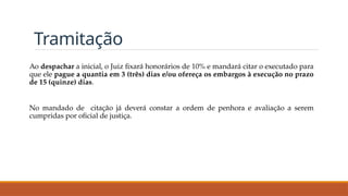 Tramitação
Ao despachar a inicial, o Juiz fixará honorários de 10% e mandará citar o executado para
que ele pague a quantia em 3 (três) dias e/ou ofereça os embargos à execução no prazo
de 15 (quinze) dias.
No mandado de citação já deverá constar a ordem de penhora e avaliação a serem
cumpridas por oficial de justiça.
 
