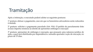 Tramitação
Após a intimação, o executado poderá adotar as seguintes posturas:
1ª postura: efetuar o pagamento, caso em que os honorários advocatícios serão reduzidos
à metade.
2ª postura: solicitar o pagamento parcelado (Art. 916). O pedido de parcelamento feito
ao Juiz importa renúncia ao direito de apresentar embargos à execução
3º postura: apresentar de embargos à execução, que possuem uma natureza jurídica de
ação, a qual será distribuída por dependência e autuada apartada à ação de execução, no
prazo de 15 dias.
 