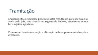Tramitação
Enquanto isto, o exequente poderá solicitar certidão de que a execução foi
aceita pelo juiz, para averbar no registro de imóveis, veículos ou outros
bens sujeitos a penhora.
Presume-se fraude à execução a alienação de bens pelo executado após a
averbação.
 