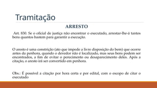 Tramitação
ARRESTO
Art. 830. Se o oficial de justiça não encontrar o executado, arrestar-lhe-á tantos
bens quantos bastem para garantir a execução.
O aresto é uma constrição (ato que impede a livre disposição do bem) que ocorre
antes da penhora, quando o devedor não é localizado, mas seus bens podem ser
encontrados, a fim de evitar o perecimento ou desaparecimento deles. Após a
citação, o aresto irá ser convertido em penhora.
Obs.: É possível a citação por hora certa e por edital, com o escopo de citar o
executado
 