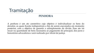 Tramitação
PENHORA
A penhora é um ato constritivo cujo objetivo é individualizar os bens do
devedor, os quais ficarão indisponíveis a fim de serem executados em momento
posterior, com o objetivo de garantir o adimplemento da dívida. Esse ato irá
recair na quantidade de bens necessária ao pagamento do principal, dos juros e
honorários advocatícios e será realizado por oficial de justiça.
 
