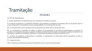 Tramitação
PENHORA
Art. 833. São impenhoráveis:
I - os bens inalienáveis e os declarados, por ato voluntário, não sujeitos à execução;
II - os móveis, os pertences e as utilidades domésticas que guarnecem a residência do executado, salvo os de elevado valor ou
os que ultrapassem as necessidades comuns correspondentes a um médio padrão de vida;
III - os vestuários, bem como os pertences de uso pessoal do executado, salvo se de elevado valor;
IV - os vencimentos, os subsídios, os soldos, os salários, as remunerações, os proventos de aposentadoria, as pensões, os
pecúlios e os montepios, bem como as quantias recebidas por liberalidade de terceiro e destinadas ao sustento do devedor e de
sua família, os ganhos de trabalhador autônomo e os honorários de profissional liberal, ressalvado o § 2º ;
V - os livros, as máquinas, as ferramentas, os utensílios, os instrumentos ou outros bens móveis necessários ou úteis ao
exercício da profissão do executado;
VI - o seguro de vida;
VII - os materiais necessários para obras em andamento, salvo se essas forem penhoradas;
 