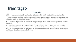 Tramitação
PENHORA
VIII - a pequena propriedade rural, assim definida em lei, desde que trabalhada pela família;
IX - os recursos públicos recebidos por instituições privadas para aplicação compulsória em
educação, saúde ou assistência social;
X - a quantia depositada em caderneta de poupança, até o limite de 40 (quarenta) salários-
mínimos;
XI - os recursos públicos do fundo partidário recebidos por partido político, nos termos da lei;
XII - os créditos oriundos de alienação de unidades imobiliárias, sob regime de incorporação
imobiliária, vinculados à execução da obra.
 