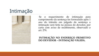 Intimação
Se o requerimento de intimação para
cumprimento da sentença for formulado após 1
ano do trânsito em julgado da sentença a
intimação será feita na pessoa do devedor, por
carta com aviso de recebimento, observado o
art. 274.
INTIMAÇÃO NO ENDEREÇO PRIMITIVO
DO DEVEDOR – INTIMAÇÃO VÁLIDA.
 