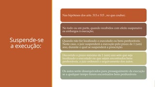Suspende-se
a execução:
Nas hipóteses dos arts. 313 e 315 , no que couber;
No todo ou em parte, quando recebidos com efeito suspensivo
os embargos à execução;
Quando não for localizado o executado ou bens penhoráveis.
Neste caso, o juiz suspenderá a execução pelo prazo de 1 (um)
ano, durante o qual se suspenderá a prescrição.
Decorrido o prazo máximo de 1 (um) ano sem que seja
localizado o executado ou que sejam encontrados bens
penhoráveis, o juiz ordenará o arquivamento dos autos.
Os autos serão desarquivados para prosseguimento da execução
se a qualquer tempo forem encontrados bens penhoráveis.
 