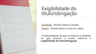 Exigibilidade do
título/obrigação
Condição – Evento futuro e incerto;
Termo – Evento futuro e certo (ex. data)
A demonstração de que se realizou a condição
ou que ocorreu o termo refere-se à
exigibilidade do título/obrigação.
 