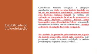 Exigibilidade do
título/obrigação
Considera-se também inexigível a obrigação
reconhecida em título executivo judicial fundado em
lei ou ato normativo considerado inconstitucional
pelo Supremo Tribunal Federal, ou fundado em
aplicação ou interpretação da lei ou do ato normativo
tido pelo Supremo Tribunal Federal como
incompatível com a Constituição Federal , em controle
de constitucionalidade concentrado ou difuso, anterior
ao trânsito em julgado da decisão exequenda.
Se a decisão for proferida após o trânsito em julgado
da decisão exequenda, caberá ação rescisória, cujo
prazo será contado do trânsito em julgado da decisão
proferida pelo Supremo Tribunal Federal.
 