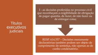Títulos
executivos
judiciais
RESP. 614.557 – Decisões meramente
declaratórias também podem ser objeto de
cumprimento de sentença, não apenas as de
cunho condenatório.
I - as decisões proferidas no processo civil
que reconheçam a exigibilidade de obrigação
de pagar quantia, de fazer, de não fazer ou
de entregar coisa;
 