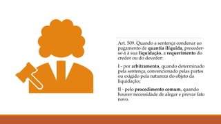 Art. 509. Quando a sentença condenar ao
pagamento de quantia ilíquida, proceder-
se-á à sua liquidação, a requerimento do
credor ou do devedor:
I - por arbitramento, quando determinado
pela sentença, convencionado pelas partes
ou exigido pela natureza do objeto da
liquidação;
II - pelo procedimento comum, quando
houver necessidade de alegar e provar fato
novo.
 