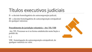 Títulos executivos judiciais
II - a decisão homologatória de autocomposição judicial;
III - a decisão homologatória de autocomposição extrajudicial
de qualquer natureza;
Procedimento de jurisdição voluntária – Art. 725, VIII
Art. 725. Processar-se-á na forma estabelecida nesta Seção o
pedido de:
[...]
VIII - homologação de autocomposição extrajudicial, de
qualquer natureza ou valor.
 